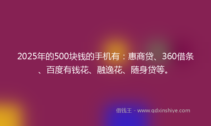2025年的500块钱的手机有：惠商贷、360借条、百度有钱花、融逸花、随身贷等。