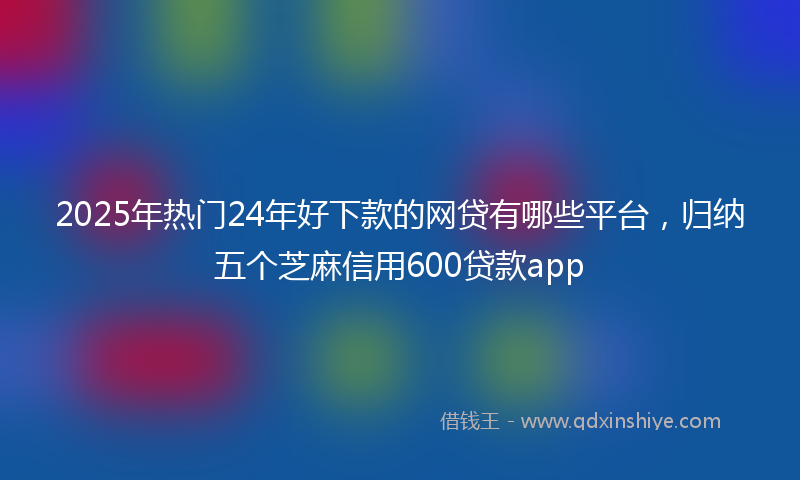 2025年热门24年好下款的网贷有哪些平台，归纳五个芝麻信用600贷款app