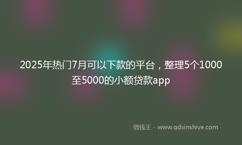2025年热门7月可以下款的平台，整理5个1000至5000的小额贷款app