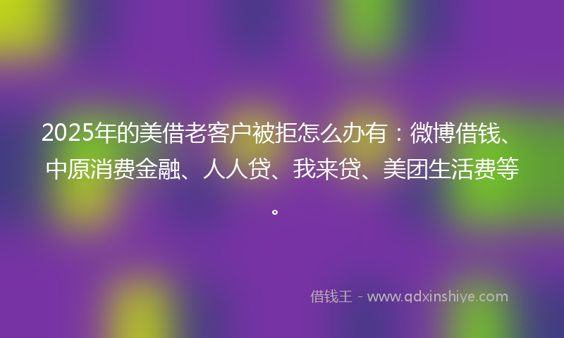 2025年的美借老客户被拒怎么办有：微博借钱、中原消费金融、人人贷、我来贷、美团生活费等。