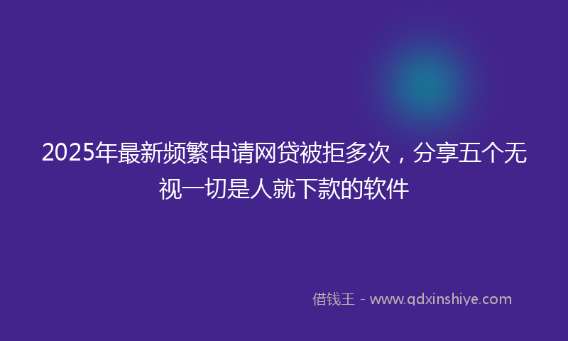 2025年最新频繁申请网贷被拒多次，分享五个无视一切是人就下款的软件