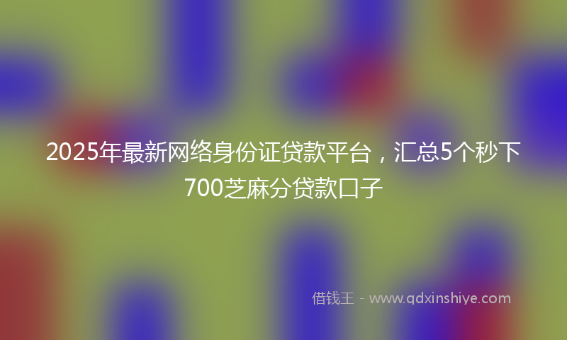 2025年最新网络身份证贷款平台，汇总5个秒下700芝麻分贷款口子