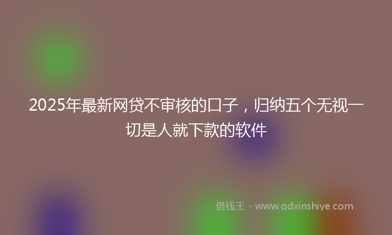 2025年最新网贷不审核的口子，归纳五个无视一切是人就下款的软件