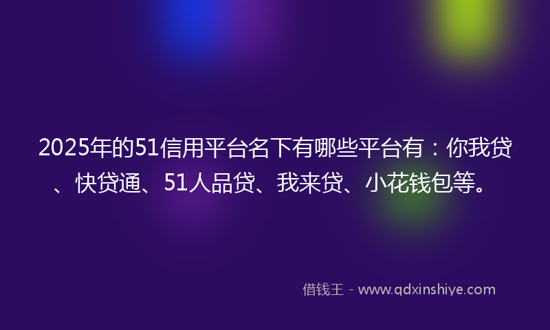 2025年的51信用平台名下有哪些平台有：你我贷、快贷通、51人品贷、我来贷、小花钱包等。