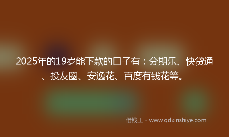 2025年的19岁能下款的口子有：分期乐、快贷通、投友圈、安逸花、百度有钱花等。