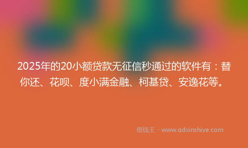 2025年的20小额贷款无征信秒通过的软件有：替你还、花呗、度小满金融、柯基贷、安逸花等。