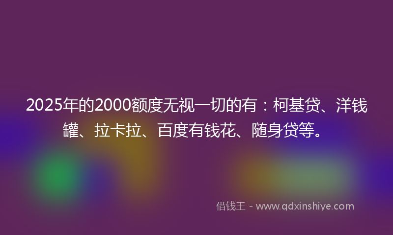 2025年的2000额度无视一切的有：柯基贷、洋钱罐、拉卡拉、百度有钱花、随身贷等。