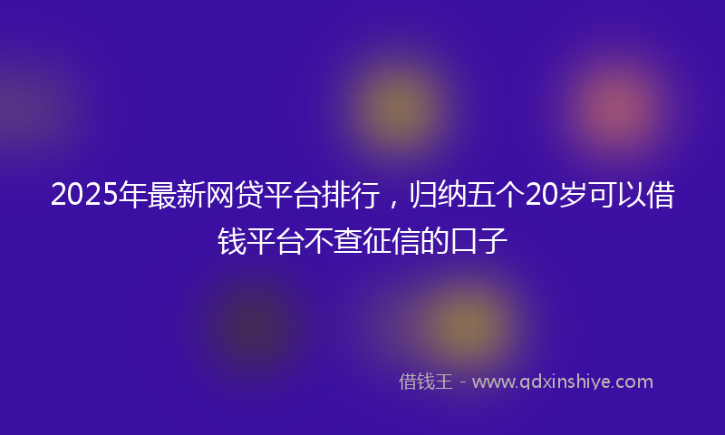 2025年最新网贷平台排行，归纳五个20岁可以借钱平台不查征信的口子