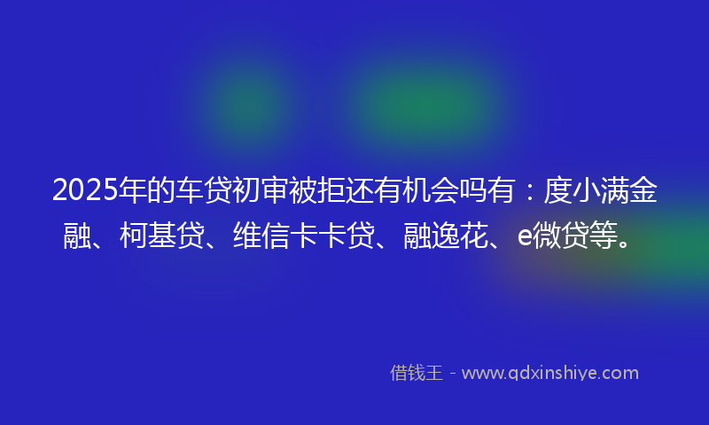 2025年的车贷初审被拒还有机会吗有：度小满金融、柯基贷、维信卡卡贷、融逸花、e微贷等。