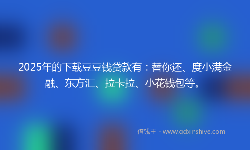 2025年的下载豆豆钱贷款有：替你还、度小满金融、东方汇、拉卡拉、小花钱包等。