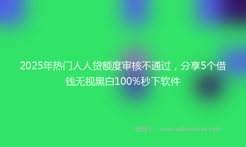 2025年热门人人贷额度审核不通过，分享5个借钱无视黑白100%秒下软件