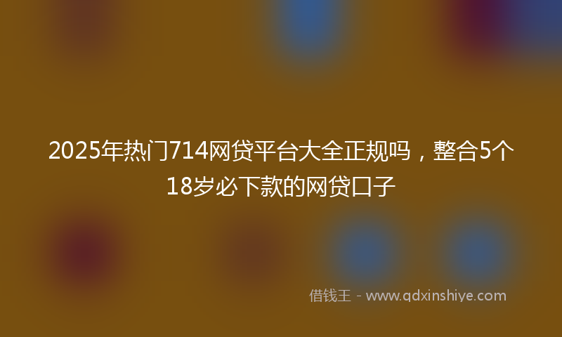 2025年热门714网贷平台大全正规吗，整合5个18岁必下款的网贷口子