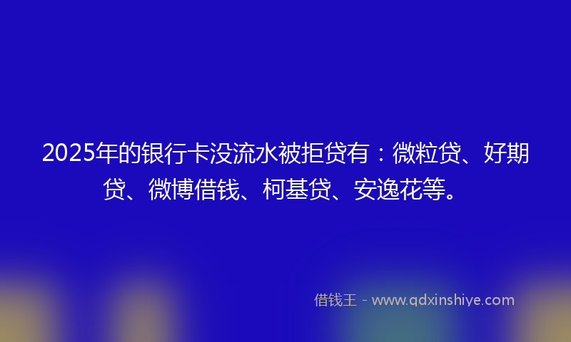 2025年的银行卡没流水被拒贷有：微粒贷、好期贷、微博借钱、柯基贷、安逸花等。