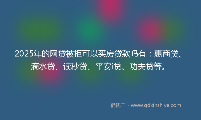 2025年的网贷被拒可以买房贷款吗有：惠商贷、滴水贷、读秒贷、平安i贷、功夫贷等。