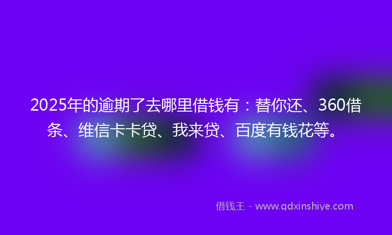 2025年的逾期了去哪里借钱有：替你还、360借条、维信卡卡贷、我来贷、百度有钱花等。