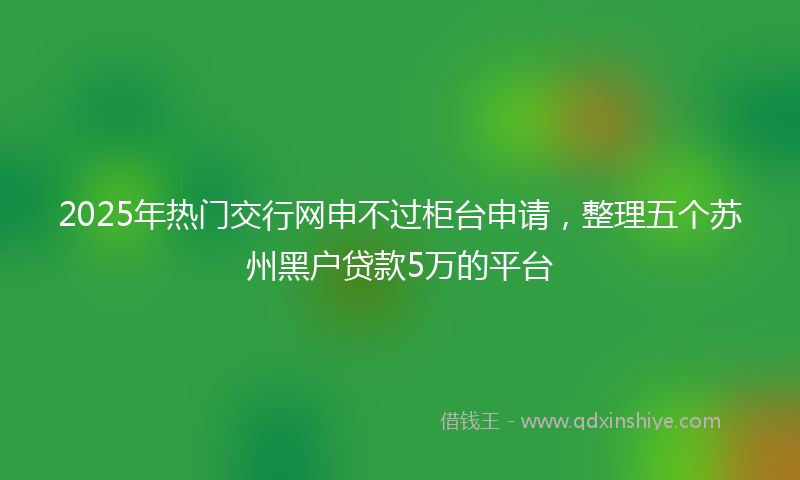 2025年热门交行网申不过柜台申请，整理五个苏州黑户贷款5万的平台