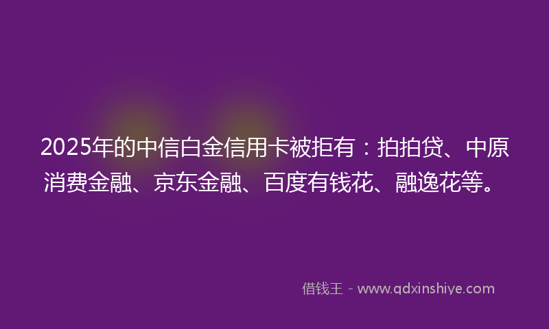 2025年的中信白金信用卡被拒有：拍拍贷、中原消费金融、京东金融、百度有钱花、融逸花等。