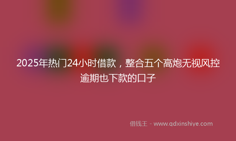 2025年热门24小时借款，整合五个高炮无视风控逾期也下款的口子