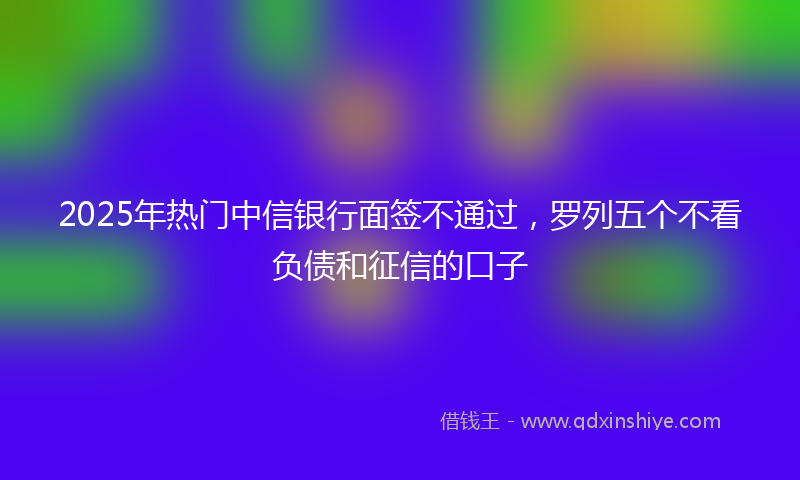 2025年热门中信银行面签不通过，罗列五个不看负债和征信的口子