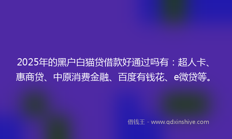 2025年的黑户白猫贷借款好通过吗有:超人卡、惠商贷、中原消费金融、百度有钱花、e微贷等。