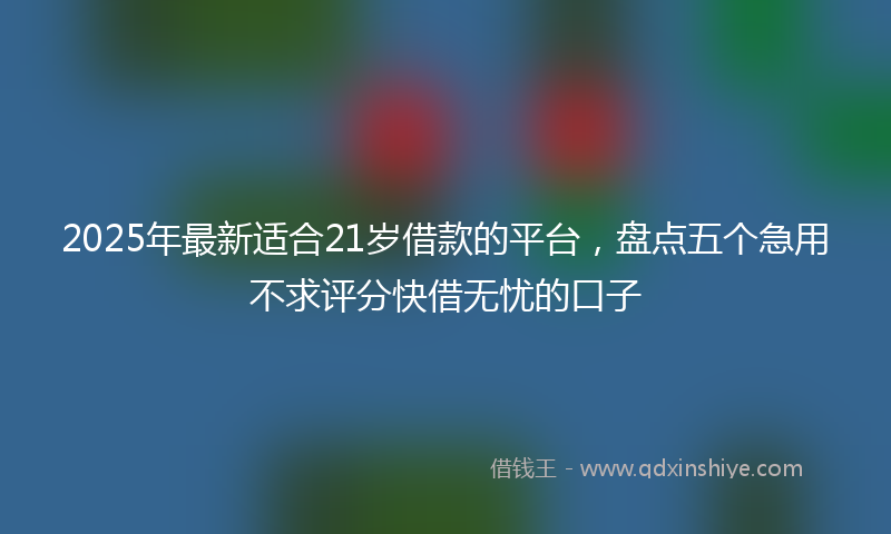 2025年最新适合21岁借款的平台，盘点五个急用不求评分快借无忧的口子