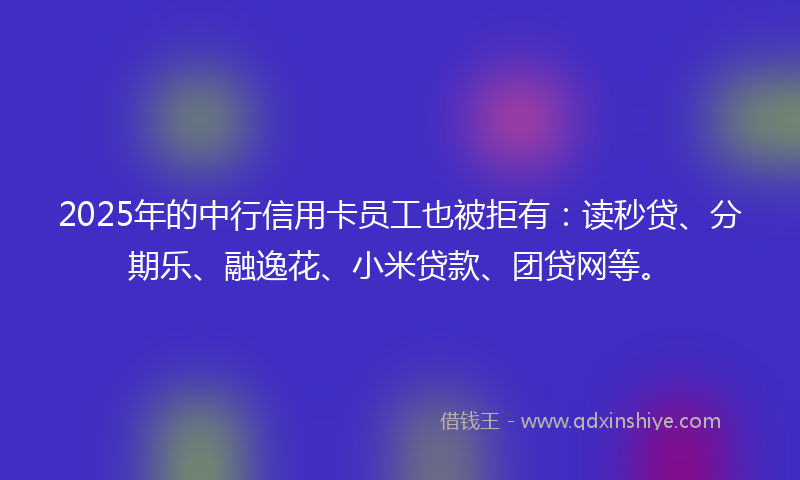 2025年的中行信用卡员工也被拒有：读秒贷、分期乐、融逸花、小米贷款、团贷网等。