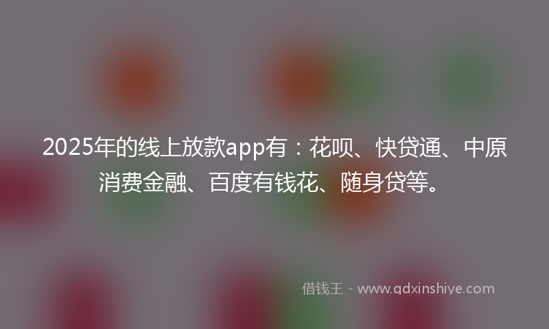 2025年的线上放款app有：花呗、快贷通、中原消费金融、百度有钱花、随身贷等。