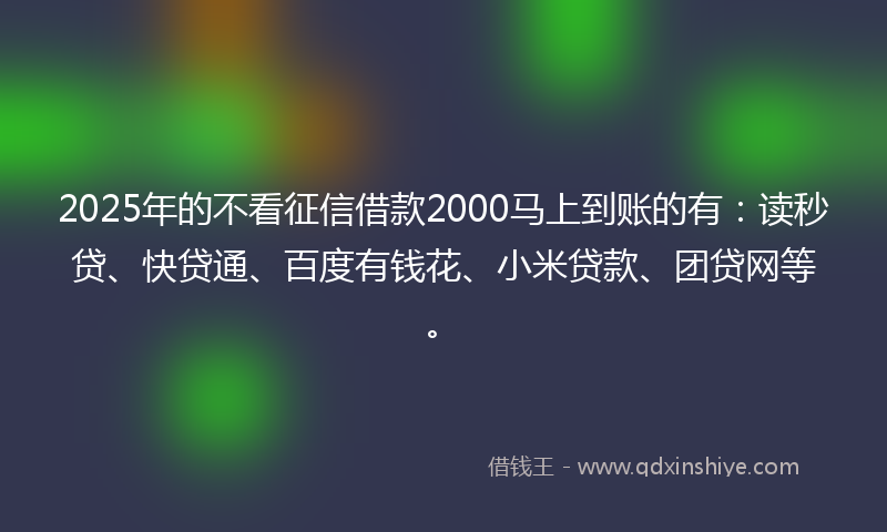 2025年的不看征信借款2000马上到账的有：读秒贷、快贷通、百度有钱花、小米贷款、团贷网等。