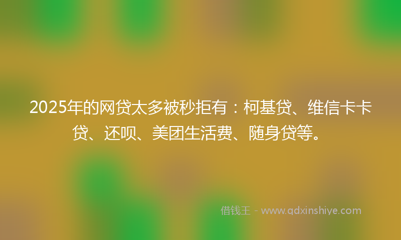 2025年的网贷太多被秒拒有：柯基贷、维信卡卡贷、还呗、美团生活费、随身贷等。