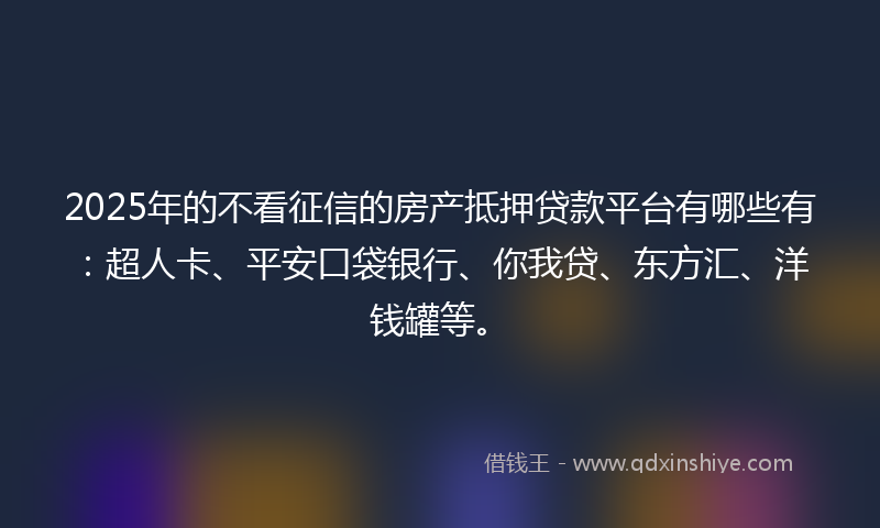 2025年的不看征信的房产抵押贷款平台有哪些有：超人卡、平安口袋银行、你我贷、东方汇、洋钱罐等。