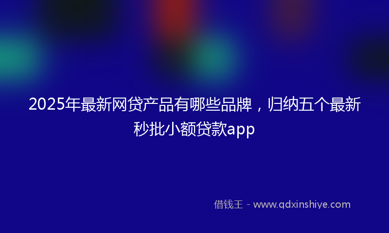 2025年最新网贷产品有哪些品牌，归纳五个最新秒批小额贷款app