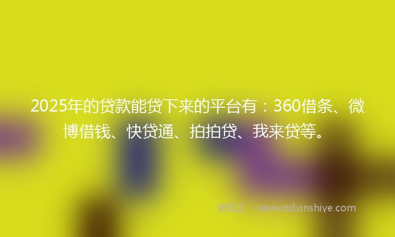 2025年的贷款能贷下来的平台有：360借条、微博借钱、快贷通、拍拍贷、我来贷等。