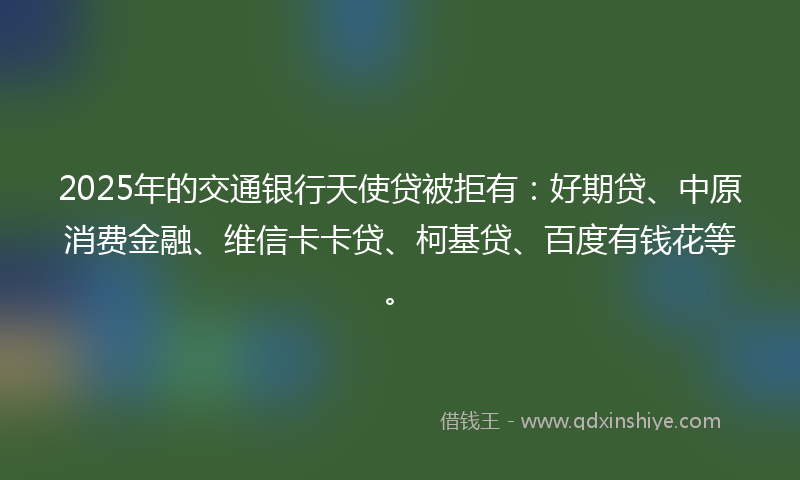 2025年的交通银行天使贷被拒有：好期贷、中原消费金融、维信卡卡贷、柯基贷、百度有钱花等。