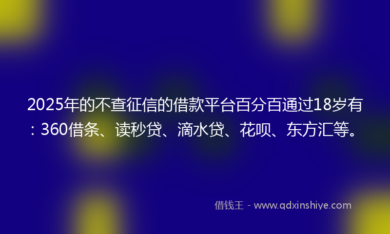 2025年的不查征信的借款平台百分百通过18岁有：360借条、读秒贷、滴水贷、花呗、东方汇等。