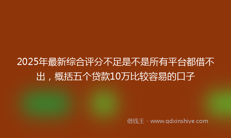 2025年最新综合评分不足是不是所有平台都借不出，概括五个贷款10万比较容易的口子