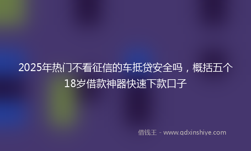 2025年热门不看征信的车抵贷安全吗，概括五个18岁借款神器快速下款口子