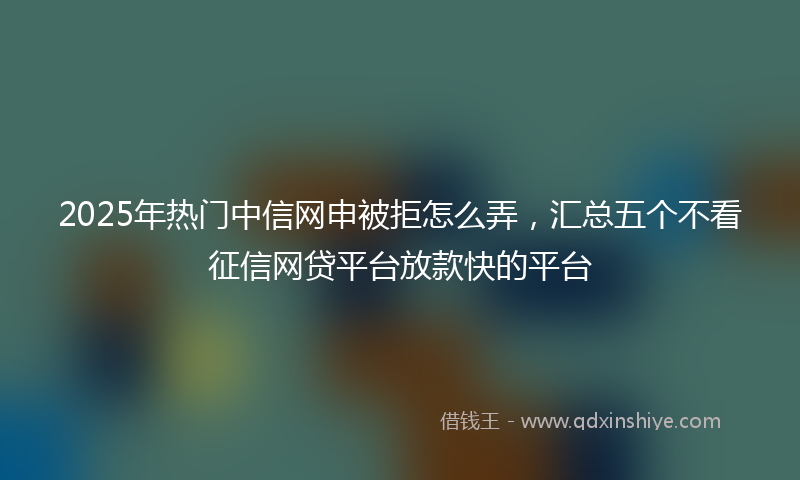 2025年热门中信网申被拒怎么弄，汇总五个不看征信网贷平台放款快的平台