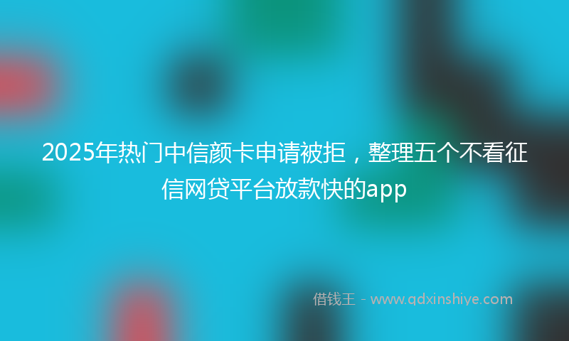 2025年热门中信颜卡申请被拒，整理五个不看征信网贷平台放款快的app