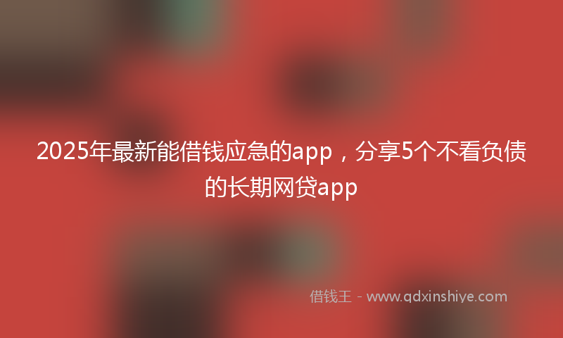 2025年最新能借钱应急的app，分享5个不看负债的长期网贷app