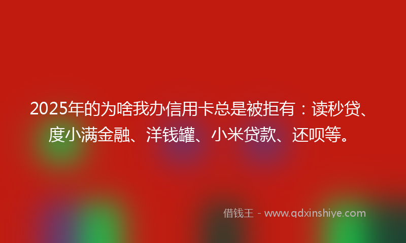 2025年的为啥我办信用卡总是被拒有：读秒贷、度小满金融、洋钱罐、小米贷款、还呗等。