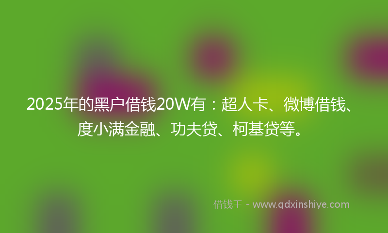 2025年的黑户借钱20W有：超人卡、微博借钱、度小满金融、功夫贷、柯基贷等。