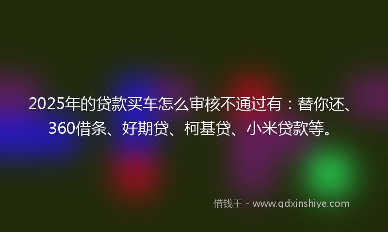 2025年的贷款买车怎么审核不通过有：替你还、360借条、好期贷、柯基贷、小米贷款等。