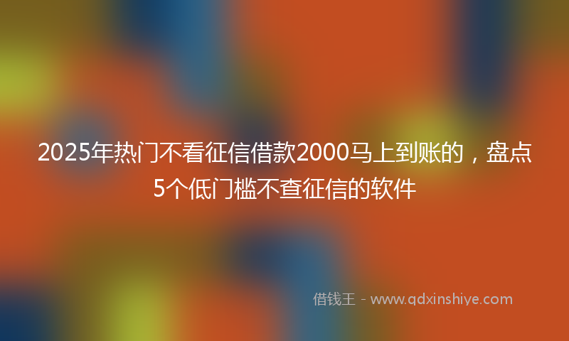 2025年热门不看征信借款2000马上到账的，盘点5个低门槛不查征信的软件