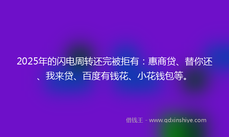 2025年的闪电周转还完被拒有：惠商贷、替你还、我来贷、百度有钱花、小花钱包等。