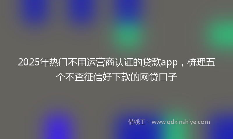 2025年热门不用运营商认证的贷款app，梳理五个不查征信好下款的网贷口子