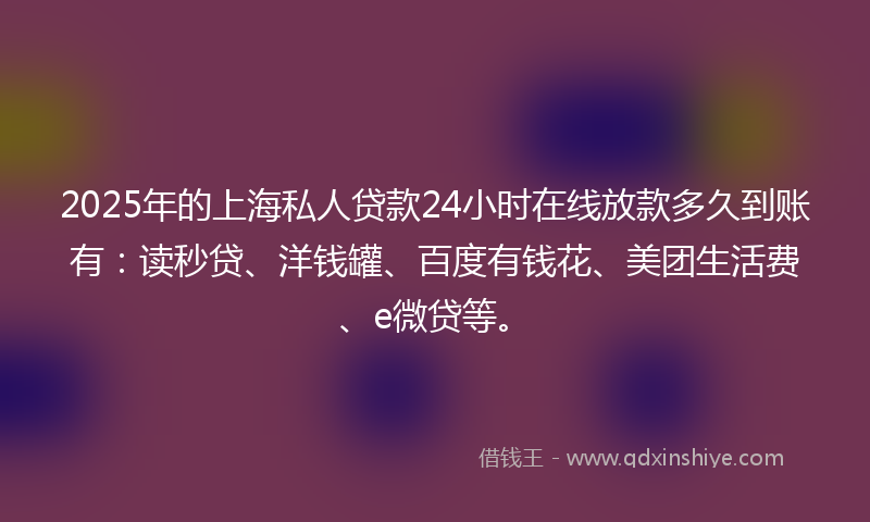2025年的上海私人贷款24小时在线放款多久到账有：读秒贷、洋钱罐、百度有钱花、美团生活费、e微贷等。