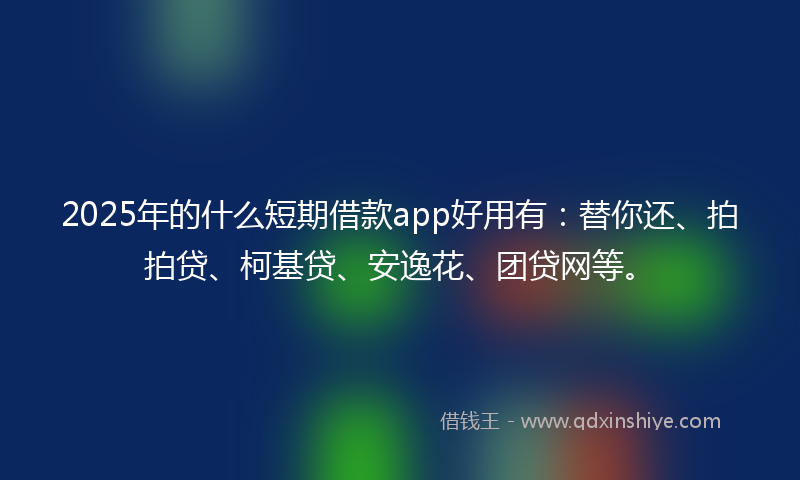 2025年的什么短期借款app好用有：替你还、拍拍贷、柯基贷、安逸花、团贷网等。