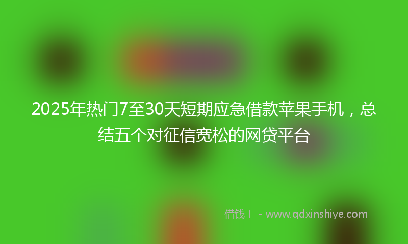 2025年热门7至30天短期应急借款苹果手机，总结五个对征信宽松的网贷平台
