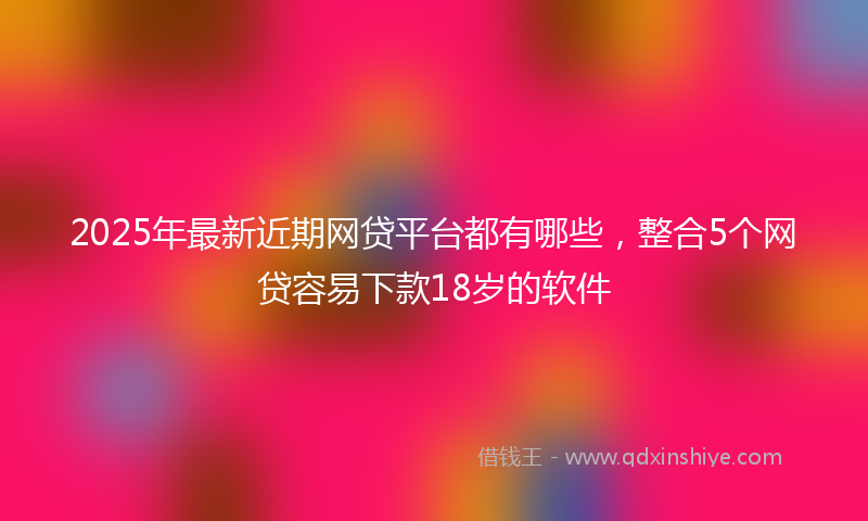2025年最新近期网贷平台都有哪些，整合5个网贷容易下款18岁的软件