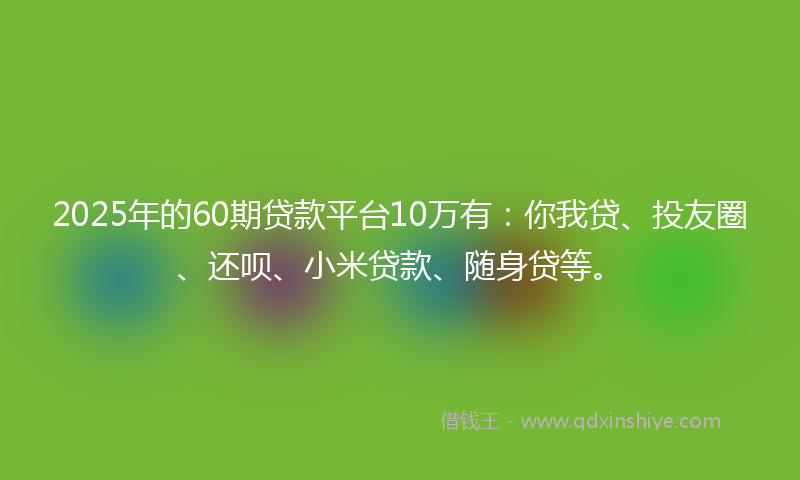 2025年的60期贷款平台10万有：你我贷、投友圈、还呗、小米贷款、随身贷等。